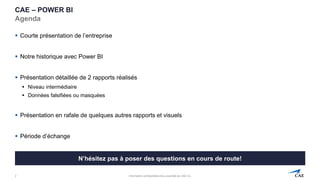 Information confidentielle et/ou propriété de CAE inc.
CAE – POWER BI
Agenda
▪ Courte présentation de l’entreprise
▪ Notre historique avec Power BI
▪ Présentation détaillée de 2 rapports réalisés
▪ Niveau intermédiaire
▪ Données falsifiées ou masquées
▪ Présentation en rafale de quelques autres rapports et visuels
▪ Période d’échange
2
N’hésitez pas à poser des questions en cours de route!
 