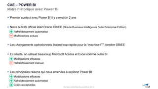 Information confidentielle et/ou propriété de CAE inc.
CAE – POWER BI
Notre historique avec Power BI
▪ Premier contact avec Power BI il y a environ 2 ans
▪ Notre outil BI officiel était Oracle OBIEE (Oracle Business Intelligence Suite Enterprise Edition)
▪ Rafraîchissement automatisé
▪ Modifications ardues
▪ Les changements opérationnels étaient trop rapide pour la “machine IT” derrière OBIEE
▪ En réalité, on utilisait beaucoup Microsoft Access et Excel comme outils BI
▪ Modifications efficaces
▪ Rafraîchissement manuel
▪ Les principales raisons qui nous amenées à explorer Power BI
▪ Modifications efficaces
▪ Rafraîchissement automatisé
▪ Coûts acceptables
4
 