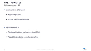 Information confidentielle et/ou propriété de CAE inc.
CAE – POWER BI
Démo rapport #1
▪ Excel dans un Sharepoint
▪ Applicatif (Macro)
▪ Source de donnée attachée
▪ Rapport Power BI
▪ Plusieurs Fenêtres sur les données (DAX)
▪ Possibilité d’extraire pour plus d’analyse
8
 