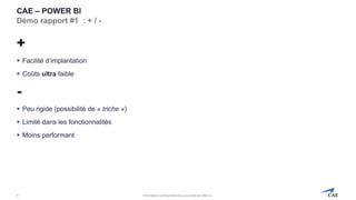 Information confidentielle et/ou propriété de CAE inc.
CAE – POWER BI
Démo rapport #1 : + / -
+
▪ Facilité d’implantation
▪ Coûts ultra faible
-
▪ Peu rigide (possibilité de « triche »)
▪ Limité dans les fonctionnalités
▪ Moins performant
9
 