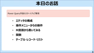 3
本日のお話
• エディタの構成
• 操作メニューからの操作
• M言語から書いてみる
• 関数
• テーブル・レコード・リスト
Power Query学習のスタートアップ事項
 