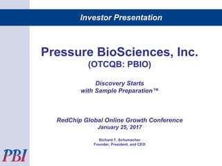 Investor Presentation
Pressure BioSciences, Inc.
(OTCQB: PBIO)
Discovery Starts
with Sample Preparation™
RedChip Global Online Growth Conference
January 25, 2017
Richard T. Schumacher
Founder, President, and CEO
 