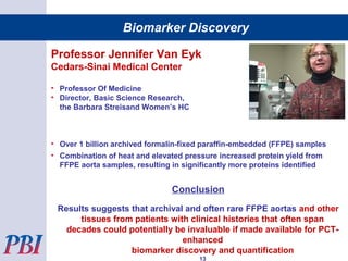 Professor Jennifer Van Eyk
Cedars-Sinai Medical Center
• Professor Of Medicine
• Director, Basic Science Research,
the Barbara Streisand Women’s HC
• Over 1 billion archived formalin-fixed paraffin-embedded (FFPE) samples
• Combination of heat and elevated pressure increased protein yield from
FFPE aorta samples, resulting in significantly more proteins identified
Conclusion
Results suggests that archival and often rare FFPE aortas and other
tissues from patients with clinical histories that often span
decades could potentially be invaluable if made available for PCT-
enhanced
biomarker discovery and quantification
13
Biomarker Discovery
 