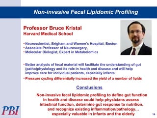 Non-invasive Fecal Lipidomic Profiling
Professor Bruce Kristal
Harvard Medical School
• Neuroscientist, Brigham and Women's Hospital, Boston
• Associate Professor of Neurosurgery,
• Molecular Biologist, Expert in Metabolomics
• Better analysis of fecal material will facilitate the understanding of gut
(patho)physiology and its role in health and disease and will help
improve care for individual patients, especially infants
• Pressure cycling differentially increased the yield of a number of lipids
Conclusions
Non-invasive fecal lipidomic profiling to define gut function
in health and disease could help physicians assess
intestinal function, determine gut response to nutrition,
and recognize existing inflammation/pathology…
especially valuable in infants and the elderly 14
 
