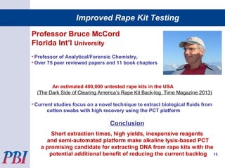 Professor Bruce McCord
Florida Int’l University
• Professor of Analytical/Forensic Chemistry,
• Over 75 peer reviewed papers and 11 book chapters
An estimated 400,000 untested rape kits in the USA
(The Dark Side of Clearing America’s Rape Kit Back-log, Time Magazine 2013)
• Current studies focus on a novel technique to extract biological fluids from
cotton swabs with high recovery using the PCT platform
Conclusion
Short extraction times, high yields, inexpensive reagents
and semi-automated platform make alkaline lysis-based PCT
a promising candidate for extracting DNA from rape kits with the
potential additional benefit of reducing the current backlog 15
Improved Rape Kit Testing
 