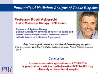 Professor Ruedi Aebersold
•Inst of Molec Sys Biology - ETH Zurich
• Professor of Systems Biology
• Scientific Advisory Committee of numerous public and
private research organizations; member of several
editorial boards in proteomics & genomics
Rapid mass spectrometric conversion of tissue biopsy samples
into permanent quantitative digital proteome maps. Nature Medicine March
2015
Conclusion
Authors expect wide applications of PCT-SWATH
in personalized medicine, and believe that PCT-SWATH may
ultimately achieve clinical adoption
16
Personalized Medicine: Analysis of Tissue Biopsies
 