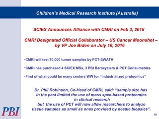 Children’s Medical Research Institute (Australia)
19
SCIEX Announces Alliance with CMRI on Feb 3, 2016
CMRI Designated Official Collaborator – US Cancer Moonshot –
by VP Joe Biden on July 16, 2016
•CMRI will test 70,000 tumor samples by PCT-SWATH
•CMRI has purchased 4 SCIEX MSs, 3 PBI Barocyclers & PCT Consumables
•First of what could be many centers WW for “industrialized proteomics”
Dr. Phil Robinson, Co-Head of CMRI, said: “sample size has
In the past limited the use of mass spec-based proteomics
in clinical research
but the use of PCT will now allow researchers to analyze
tissue samples as small as ones provided by needle biopsies”.
 