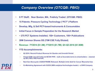 • 9 FT Staff; Near Boston, MA; Publicly Traded (OTCQB: PBIO)
• 15 Patents: Pressure Cycling Technology (“PCT”) Platform
• Develop, Mfg, & Sell PCT-based Instruments & Consumables
• Initial Focus in Sample Preparation for the Research Market
• ~ 275 PCT Systems Installed, 150+ Customers, 100+ Publications
• 30M Common Shares OS (75M CSE Fully Diluted)
• Revenue: FY2014 ($1.3M); FY2015 ($1.7M); Q1-Q3 2016 ($1.56M)
• YTD Accomplishments:
– Q3 2016: Record Product Revenue for Quarter and 9-month Period
– Closed $2M Line-of-Credit and $610K PIPE – both at favorable terms to shareholders – cleaned
up BS (100% VRD Paid-off)
– Next Gen Barocycler 2320EXTREME Released; Multiple Units Sold for Cancer Moonshot Use
– Co-Marketing Agreement with SCIEX (WW analytical technologies leader) – a DHR Company
Company Overview (OTCQB: PBIO)
3
 