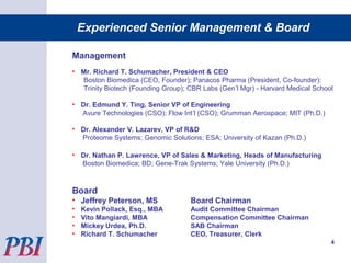 Management
• Mr. Richard T. Schumacher, President & CEO
Boston Biomedica (CEO, Founder); Panacos Pharma (President, Co-founder);
Trinity Biotech (Founding Group); CBR Labs (Gen’l Mgr) - Harvard Medical School
• Dr. Edmund Y. Ting, Senior VP of Engineering
Avure Technologies (CSO); Flow Int’l (CSO); Grumman Aerospace; MIT (Ph.D.)
• Dr. Alexander V. Lazarev, VP of R&D
Proteome Systems; Genomic Solutions; ESA; University of Kazan (Ph.D.)
• Dr. Nathan P. Lawrence, VP of Sales & Marketing, Heads of Manufacturing
Boston Biomedica; BD; Gene-Trak Systems; Yale University (Ph.D.)
Board
• Jeffrey Peterson, MS Board Chairman
• Kevin Pollack, Esq., MBA Audit Committee Chairman
• Vito Mangiardi, MBA Compensation Committee Chairman
• Mickey Urdea, Ph.D. SAB Chairman
• Richard T. Schumacher CEO, Treasurer, Clerk
4
Experienced Senior Management & Board
 