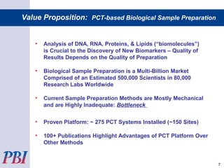• Analysis of DNA, RNA, Proteins, & Lipids (“biomolecules”)
is Crucial to the Discovery of New Biomarkers – Quality of
Results Depends on the Quality of Preparation
• Biological Sample Preparation is a Multi-Billion Market
Comprised of an Estimated 500,000 Scientists in 80,000
Research Labs Worldwide
• Current Sample Preparation Methods are Mostly Mechanical
and are Highly Inadequate: Bottleneck
• Proven Platform: ~ 275 PCT Systems Installed (~150 Sites)
• 100+ Publications Highlight Advantages of PCT Platform Over
Other Methods
Value Proposition: PCT-based Biological Sample Preparation
7
 