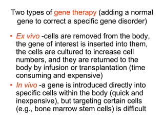 Two types of gene therapy (adding a normal
gene to correct a specific gene disorder)
• Ex vivo -cells are removed from the body,
the gene of interest is inserted into them,
the cells are cultured to increase cell
numbers, and they are returned to the
body by infusion or transplantation (time
consuming and expensive)
• In vivo -a gene is introduced directly into
specific cells within the body (quick and
inexpensive), but targeting certain cells
(e.g., bone marrow stem cells) is difficult
 