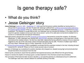 Is gene therapy safe?
• What do you think?
• Jesse Gelsinger story
Jesse Gelsinger (June 18, 1981 - September 17, 1999) was the first person publicly identified as having died in a
clinical trial for gene therapy. He was 18 years old. Gelsinger suffered from ornithine transcarbamylase deficiency,
an X-linked genetic disease of the liver, whose victims are unable to metabolize ammonia - a byproduct of protein
breakdown. The disease is usually fatal at birth, but Gelsinger had not inherited the disease; in his case it was the
result of a genetic mutation and as such was not as severe - some of his cells were normal which enabled him to
survive on a restricted diet and special medications.
Gelsinger joined a clinical trial run by the University of Pennsylvania that aimed to correct the mutation. On Monday,
September 13 1999, Gelsinger was injected with adenoviruses carrying a corrected gene in the hope that it would
manufacture the needed enzyme. He died four days later, apparently having suffered a massive immune response
triggered by the use of the viral vector used to transport the gene into his cells. This led to multiple organ failure
and brain death. Gelsinger died on Friday, September 17th at 2:30 PM.
A Food and Drug Administration (FDA) investigation concluded that the scientists involved in the trial, including the lead
researcher Dr. James M. Wilson (U Penn), broke several rules of conduct:
Inclusion of Gelsinger as a substitute for another volunteer who dropped out, despite having high ammonia levels that
should have led to his exclusion from the trial
Failure by the university to report that two patients had experienced serious side effects from the gene therapy
Failure to mention the deaths of monkeys given a similar treatment in the informed consent documentation.
The University of Pennsylvania later issued a rebuttal [1], but paid the parents an undisclosed amount in settlement.
The Gelsinger case was a severe setback for scientists working in the field.
 