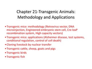 Chapter 21-Transgenic Animals:
Methodology and Applications
•Transgenic mice: methodology (Retrovirus vector, DNA
microinjection, Engineered embryonic stem cell, Cre-loxP
recombination system, High capacity vectors)
•Transgenic mice: applications (Alzheimer disease, test systems,
conditional regulation, control of cell death)
•Cloning livestock by nuclear transfer
•Transgenic cattle, sheep, goats and pigs
•Transgenic birds
•Transgenic fish
 