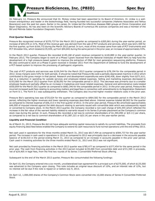 On February 12, Pressure Bio announced that Dr. Mickey Urdea had been appointed to its Board of Directors. Dr. Urdea is a well-
known entrepreneur and leader in the biotechnology field, having founded two successful companies (Halteres Associates and Tethys
Bioscience) over the past ten years. Earlier in his career, Dr. Urdea led the infectious diseases R&D groups at Chiron Corporation and
Bayer Diagnostics. He has also been on the Scientific Advisory Boards of numerous life sciences companies and was a member of the
Bill and Melinda Gates Foundation Diagnostic Forum.
First Quarter Results
Pressure Bio recognized revenue of $370,737 for the March 2013 quarter as compared to $305,661 during the year-earlier period, an
increase of $65,076 or 21%. Most of this revenue gain was derived from the sale of PCT products and services, which was $221,569 for
the first quarter, up from $164,772 during the March 2012 period. In turn, most of this increase came from sale of PCT Instruments and
PCT Shredder Kits, which totaled $135,939, up from $94,842 during the same period in the prior year, an increase of approximately 43%.
In the March 2013 quarter, Pressure Bio recorded $149,168 of grant revenue compared to $140,889 in the year-earlier quarter. In
February 2013, The Company began to work on a Phase I grant received from the National Institutes of Health NIH) to help fund the
development of a high pressure-based system to improve the extraction of DNA for next generation sequencing platforms. Pressure
Bio also continued to work on a Phase II grant received in October 2011 from the Department of Defense to fund the development of
a PCT-based system to improve the processing of pathogenic organisms.
The cost of PCT products and services was $104,544 for the March 2013 quarter compared to $78,194 for the comparable period in
2012. Gross margins were 53% for both periods. It should be noted that Pressure Bio sold a partially depreciated machine in 2012 which
contributed to the gross margin in that period. Research and development expenditures were $246,458, down slightly from $271,611,
due to a reduction in spending for outside services and employee-related expenses. Selling and marketing expenses decreased to
$193,900 for the March 2013 quarter from $238,092 for the comparable period in 2012. This decrease was primarily due to a smaller
employee headcount partially offset by an increase in tradeshow and travel related expenses. General and administrative costs totaled
$550,859 for the March 2013 quarter as compared to $682,346 for the comparable period in 2012. In the prior year period, Pressure Bio
incurred increased audit fees relating to accounting matters and legal fees in connection with amendments to its Registration Statement
on Form S-1. The Form S-1 was subsequently withdrawn. The Company also incurred higher investor relations costs in the prior year.
Pressure Bio's operating loss was $725,024 for the quarter as compared to $964,582 for the comparable period in the March 2012
period, reflecting the higher revenues and lower operating expenses described above. Interest expense totaled $8,902 for the quarter
as compared to interest expense of $56,313 in the first quarter of 2012. In the prior year period, Pressure Bio amortized approximately
$46,000 of imputed interest against the debt discount relating to warrants issued with convertible debt which was subsequently repaid
or converted to Company stock. In the March 2013 quarter, the Company recorded a non-cash charge of $45,445 which reflected the
increase in the fair value of the warrant liability related to warrants issued in its Series D private placement as the Company's common
stock rose during the period. In sum, Pressure Bio recorded a net loss to common shareholders of $1,394,090 or $(0.11) per share,
as compared to a net loss to common shareholders of $1,087,321 or $(0.14) per share in the year-earlier period.
Liquidity and Financial Condition
As of March 31, 2013, Pressure Bio did not have adequate working capital resources to satisfy its current liabilities. The proceeds from
equity financing described below enabled the Company to extend its cash resources to fund normal operations until the end of May 2013.
Net cash used in operations for the three months ended March 31, 2013 was $617,494 as compared to $584,737 for the year-earlier
period. The increase in cash used in operations in 2013 as compared to 2012 was principally due to a decrease in the accounts payable
balance of $140,510 in the period ending March 31, 2013 as compared to an increase in accounts payable in the prior year period.
Cash used in investing activities for the three months ended March 31, 2013 and 2012 was not significant.
Net cash provided by financing activities in the March 2013 quarter was $785,477 as compared to $377,454 for the same period in the
prior year. The cash from financing activities in the 2013 period included $155,000 from convertible debt and $721,595 in proceeds,
net of $24,405 in legal fees, from the first two rounds of its Series J Convertible Preferred Stock offering.
Subsequent to the end of the March 2013 quarter, Pressure Bio consummated the following fundings:
On April 10, the Company entered into a six-month, uncollateralized loan agreement for a principal sum of $275,000, of which $125,000
was advanced to the Company upon closing. This note includes an original issue discount of 10%, and an interest rate of 12%, but
no interest will be due if the note is repaid on or before July 9, 2013.
On April 12, 1,000,000 shares of the Company’s Common Stock were converted into 10,000 shares of Series H Convertible Preferred
Stock.
Pressure BioSciences, Inc. (PBIO) Spec Buy
Healthcare
August 8, 2013 10
 