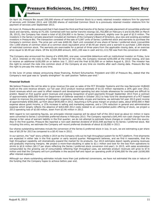 On April 18, Pressure Bio issued 200,000 shares of restricted Common Stock to a newly retained investor relations firm for payment
of services until October 2013, and 100,000 shares of restricted Common Stock to a previously retained investor relations firm for
payment of services until September 2013.
On June 14, Pressure Bio announced that it had closed the third and final tranche of its Series J private placement of convertible preferred
stock and warrants, raising $175,100. Combined with two earlier tranche closings ($1,702,800 on February 6 and $156,900 on March
28, 2013), the Company has closed a total of $2,034,800 in its Series J private placement, slightly over its goal of $2.0 million. The
investors in the Series J private placement included all members of the Company's Board of Directors, plus new and existing accredited
investors in Pressure Bio. The transaction consisted of the sale of 5,087 units of Series J preferred stock and warrants to purchase the
Company's common stock. The price per unit was $400.00. Each unit consisted of one share of Series J preferred stock (convertible
into 1,000 shares of common stock at a common stock equivalent price of $0.40 per share) and a warrant to purchase 1,000 shares
of restricted common stock. The warrants are exercisable for a period of three years from the applicable closing date, at an exercise
price equal to $0.40 per share. Of the $2,034,800 amount, $921,100 was in cash and $1,113,700 was from the conversion of debt.
The Company also announced the closing of a $500,000, one-year, convertible debenture with an institutional investor on Friday, June
7, 2013. Interest on the note is 10%. Under the terms of the note, the Company received $250,000 at the initial closing, and was
to receive an additional $100,000 on or before July 7, 2013 and the final $150,000 on or before August 6, 2013. The investor has
the right to convert the note into common stock of the Company at any time six months after each closing date. Pressure Bio has
the right to pre-pay the note at any time.
In the June 14 press release announcing these financing, Richard Schumacher, President and CEO of Pressure Bio, stated that the
Company's next goal was to "greatly strengthen" its cash position "before year-end."
Financial Outlook
We believe Pressure Bio will be able to grow revenue this year as sales of the PCT Shredder Systems and the new Barocycler HUB440
build on the core revenue stream; our full year 2013 product revenue estimate of $1.02 million represents a 26% gain over 2012.
Grant revenues which are used to offset research and development spending but also include allowances for overhead are difficult to
predict. Based on first quarter grant revenues and ongoing recognition of grant payments through September 2013 from a contract
of approximately $850,000 from the Department of Defense awarded in October 2012 to help fund the development of a PCT-based
system to improve the processing of pathogenic organisms, specifically viruses and bacteria, we estimate full year 2013 grant income
at approximately $500,000, up from about $430,000 in 2012. Assuming a 52% gross margin on product sales, about $450,000 in R&D
expense above grant income, a 15% increase in selling and marketing expense, and a 13% reduction in general and administrative
expense which largely reflects the absence of $263,000 2012 costs related to an uncompleted public offering of stock, we project a
2013 operating loss of $3.00 million, down from $3.46 million in 2012.
With regard to non-operating figures, we anticipate interest expense will be about half of the 2012 level as about $1 million in loans
were converted to Series J convertible preferred shares in February 2013. The Company reported a $45,445 non-cash charge from the
change in fair value of warrant liability in the first quarter; we do not attempt to estimate future charges or credits from this source.
Also in the first quarter, Pressure Bio reported a non-cash deemed dividend of $532,548 ascribed to its Series J preferred stock. Not
including this entry, we estimate the Company will record preferred dividends of about $118,000 in 2013.
Our shares outstanding estimates include the conversion of the Series G preferred stock in July. In sum, we are estimating a per share
loss of $0.29 for 2013 as compared to a $0.43 loss in 2012.
In our opinion, the "real" story unfolds in 2014 as the Company rolls out its high throughput system for its PCT platform. First shipments
are expected in either late in the first quarter or early second quarter. Management believes, and we find it reasonable, that the
high throughput capability will dramatically expand the market for its products. Our 2014 estimates depict rapidly growing revenues
and gradually improving margins. We project a more-than-doubling in sales to $2.1 million and look for the loss from operations to
shrink to $2.6 million ($0.17 per share reflecting the Series J preferred stock conversion mid-year). In 2015, with sales acceleration
compounded by the growing use of consumables reflecting high throughput uses, we estimate product revenues will grow to $7.6
million and that the Company will turn profitable in the second half and report an operating profit of $346,000 for the year ($168,000
after interest expense).
Although our share outstanding estimates include more than just preferred conversions, we have not estimated the size or nature of
the funding that the Company hopes to achieve before year end.
Pressure BioSciences, Inc. (PBIO) Spec Buy
Healthcare
August 8, 2013 11
 