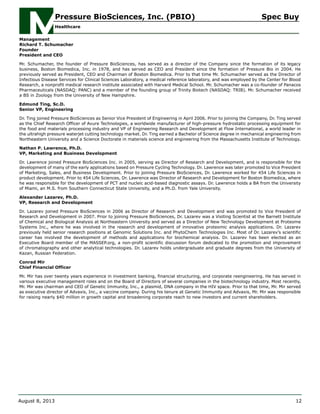Management
Richard T. Schumacher
Founder
President and CEO
Mr. Schumacher, the founder of Pressure BioSciences, has served as a director of the Company since the formation of its legacy
business, Boston Biomedica, Inc. in 1978, and has served as CEO and President since the formation of Pressure Bio in 2004. He
previously served as President, CEO and Chairman of Boston Biomedica. Prior to that time Mr. Schumacher served as the Director of
Infectious Disease Services for Clinical Sciences Laboratory, a medical reference laboratory, and was employed by the Center for Blood
Research, a nonprofit medical research institute associated with Harvard Medical School. Mr. Schumacher was a co-founder of Panacos
Pharmaceuticals (NASDAQ: PANC) and a member of the founding group of Trinity Biotech (NASDAQ: TRIB). Mr. Schumacher received
a BS in Zoology from the University of New Hampshire.
Edmund Ting, Sc.D.
Senior VP, Engineering
Dr. Ting joined Pressure BioSciences as Senior Vice President of Engineering in April 2006. Prior to joining the Company, Dr. Ting served
as the Chief Research Officer of Avure Technologies, a worldwide manufacturer of high-pressure hydrostatic processing equipment for
the food and materials processing industry and VP of Engineering Research and Development at Flow International, a world leader in
the ultrahigh pressure waterjet cutting technology market. Dr. Ting earned a Bachelor of Science degree in mechanical engineering from
Northeastern University and a Science Doctorate in materials science and engineering from the Massachusetts Institute of Technology.
Nathan P. Lawrence, Ph.D.
VP, Marketing and Business Development
Dr. Lawrence joined Pressure BioSciences Inc. in 2005, serving as Director of Research and Development, and is responsible for the
development of many of the early applications based on Pressure Cycling Technology. Dr. Lawrence was later promoted to Vice President
of Marketing, Sales, and Business Development. Prior to joining Pressure BioSciences, Dr. Lawrence worked for 454 Life Sciences in
product development. Prior to 454 Life Sciences, Dr. Lawrence was Director of Research and Development for Boston Biomedica, where
he was responsible for the development of PCT and nucleic acid-based diagnostic assays. Dr. Lawrence holds a BA from the University
of Miami, an M.S. from Southern Connecticut State University, and a Ph.D. from Yale University.
Alexander Lazarev, Ph.D.
VP, Research and Development
Dr. Lazarev joined Pressure BioSciences in 2006 as Director of Research and Development and was promoted to Vice President of
Research and Development in 2007. Prior to joining Pressure BioSciences, Dr. Lazarev was a Visiting Scientist at the Barnett Institute
of Chemical and Biological Analysis at Northeastern University and served as a Director of New Technology Development at Proteome
Systems Inc., where he was involved in the research and development of innovative proteomic analysis applications. Dr. Lazarev
previously held senior research positions at Genomic Solutions Inc. and PhytoChem Technologies Inc. Most of Dr. Lazarev’s scientific
career has involved the development of methods and applications for biochemical analysis. Dr. Lazarev has been elected as an
Executive Board member of the MASSEP.org, a non-profit scientific discussion forum dedicated to the promotion and improvement
of chromatography and other analytical technologies. Dr. Lazarev holds undergraduate and graduate degrees from the University of
Kazan, Russian Federation.
Conrad Mir
Chief Financial Officer
Mr. Mir has over twenty years experience in investment banking, financial structuring, and corporate reengineering. He has served in
various executive management roles and on the Board of Directors of several companies in the biotechnology industry. Most recently,
Mr. Mir was chairman and CEO of Genetic Immunity, Inc., a plasmid, DNA company in the HIV space. Prior to that time, Mr. Mir served
as executive director of Advaxis, Inc., a vaccine company. During his tenure at Genetic Immunity and Advaxis, Mr. Mir was responsible
for raising nearly $40 million in growth capital and broadening corporate reach to new investors and current shareholders.
Pressure BioSciences, Inc. (PBIO) Spec Buy
Healthcare
August 8, 2013 12
 