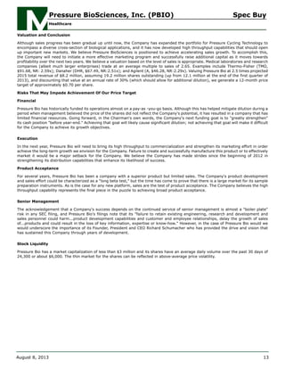 Valuation and Conclusion
Although sales progress has been gradual up until now, the Company has expanded the portfolio for Pressure Cycling Technology to
encompass a diverse cross-section of biological applications, and it has now developed high throughput capabilities that should open
up important new markets. We believe Pressure BioSciences is positioned to achieve accelerating sales growth. To accomplish this,
the Company will need to initiate a more effective marketing program and successfully raise additional capital as it moves towards
profitability over the next two years. We believe a valuation based on the level of sales is appropriate. Medical laboratories and research
companies (albeit much larger enterprises) trade at an average multiple to sales of 2.65. Examples include Thermo-Fisher (TMO,
$91.68, NR: 2.59x); Danaher (DHR, $67.49, NR:2.51x); and Agilent (A, $46.28, NR:2.29x). Valuing Pressure Bio at 2.5 times projected
2015 total revenue of $8.2 million, assuming 19.2 million shares outstanding (up from 12.1 million at the end of the first quarter of
2013), and discounting that value at an annual rate of 30% (which should allow for additional dilution), we generate a 12-month price
target of approximately $0.70 per share.
Risks That May Impede Achievement Of Our Price Target
Financial
Pressure Bio has historically funded its operations almost on a pay-as -you-go basis. Although this has helped mitigate dilution during a
period when management believed the price of the shares did not reflect the Company's potential, it has resulted in a company that has
limited financial resources. Going forward, in the Chairman's own words, the Company's next funding goal is to "greatly strengthen"
its cash position "before year-end." Achieving that goal will likely cause significant dilution; not achieving that goal will make it difficult
for the Company to achieve its growth objectives.
Execution
In the next year, Pressure Bio will need to bring its high throughput to commercialization and strengthen its marketing effort in order
achieve the long-term growth we envision for the Company. Failure to create and successfully manufacture this product or to effectively
market it would be a major setback for the Company. We believe the Company has made strides since the beginning of 2012 in
strengthening its distribution capabilities that enhance its likelihood of success.
Product Acceptance
For several years, Pressure Bio has been a company with a superior product but limited sales. The Company's product development
and sales effort could be characterized as a "long beta test," but the time has come to prove that there is a large market for its sample
preparation instruments. As is the case for any new platform, sales are the test of product acceptance. The Company believes the high
throughput capability represents the final piece in the puzzle to achieving broad product acceptance.
Senior Management
The acknowledgement that a Company's success depends on the continued service of senior management is almost a "boiler plate"
risk in any SEC filing, and Pressure Bio's filings note that its "failure to retain existing engineering, research and development and
sales personnel could harm...product development capabilities and customer and employee relationships, delay the growth of sales
of...products and could result in the loss of key information, expertise or know-how." However, in the case of Pressure Bio would we
would underscore the importance of its Founder, President and CEO Richard Schumacher who has provided the drive and vision that
has sustained this Company through years of development.
Stock Liquidity
Pressure Bio has a market capitalization of less than $3 million and its shares have an average daily volume over the past 30 days of
24,300 or about $6,000. The thin market for the shares can be reflected in above-average price volatility.
Pressure BioSciences, Inc. (PBIO) Spec Buy
Healthcare
August 8, 2013 13
 