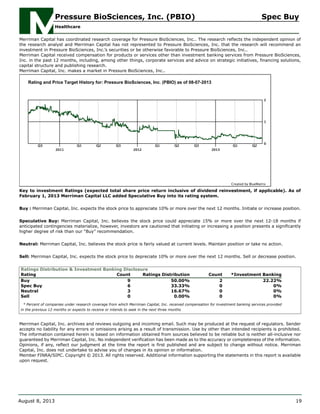 Merriman Capital has coordinated research coverage for Pressure BioSciences, Inc.. The research reflects the independent opinion of
the research analyst and Merriman Capital has not represented to Pressure BioSciences, Inc. that the research will recommend an
investment in Pressure BioSciences, Inc.’s securities or be otherwise favorable to Pressure BioSciences, Inc..
Merriman Capital received compensation for products or services other than investment banking services from Pressure BioSciences,
Inc. in the past 12 months, including, among other things, corporate services and advice on strategic initiatives, financing solutions,
capital structure and publishing research.
Merriman Capital, Inc. makes a market in Pressure BioSciences, Inc..
Key to investment Ratings (expected total share price return inclusive of dividend reinvestment, if applicable). As of
February 1, 2013 Merriman Capital LLC added Speculative Buy into its rating system.
Buy : Merriman Capital, Inc. expects the stock price to appreciate 10% or more over the next 12 months. Initiate or increase position.
Speculative Buy: Merriman Capital, Inc. believes the stock price could appreciate 15% or more over the next 12-18 months if
anticipated contingencies materialize, however, investors are cautioned that initiating or increasing a position presents a significantly
higher degree of risk than our “Buy” recommendation.
Neutral: Merriman Capital, Inc. believes the stock price is fairly valued at current levels. Maintain position or take no action.
Sell: Merriman Capital, Inc. expects the stock price to depreciate 10% or more over the next 12 months. Sell or decrease position.
Ratings Distribution & Investment Banking Disclosure
Rating Count Ratings Distribution Count *Investment Banking
Buy 9 50.00% 2 22.22%
Spec Buy 6 33.33% 0 0%
Neutral 3 16.67% 0 0%
Sell 0 0.00% 0 0%
* Percent of companies under research coverage from which Merriman Capital, Inc. received compensation for investment banking services provided
in the previous 12 months or expects to receive or intends to seek in the next three months
Merriman Capital, Inc. archives and reviews outgoing and incoming email. Such may be produced at the request of regulators. Sender
accepts no liability for any errors or omissions arising as a result of transmission. Use by other than intended recipients is prohibited.
The information contained herein is based on information obtained from sources believed to be reliable but is neither all-inclusive nor
guaranteed by Merriman Capital, Inc. No independent verification has been made as to the accuracy or completeness of the information.
Opinions, if any, reflect our judgment at the time the report is first published and are subject to change without notice. Merriman
Capital, Inc. does not undertake to advise you of changes in its opinion or information.
Member FINRA/SIPC. Copyright © 2013. All rights reserved. Additional information supporting the statements in this report is available
upon request.
Pressure BioSciences, Inc. (PBIO) Spec Buy
Healthcare
August 8, 2013 19
 