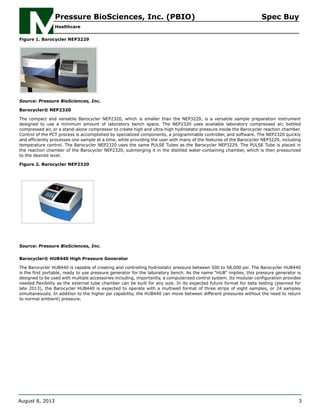 Figure 1. Barocycler NEP3229
Source: Pressure BioSciences, Inc.
Barocycler® NEP2320
The compact and versatile Barocycler NEP2320, which is smaller than the NEP3229, is a versatile sample preparation instrument
designed to use a minimum amount of laboratory bench space. The NEP2320 uses available laboratory compressed air, bottled
compressed air, or a stand-alone compressor to create high and ultra-high hydrostatic pressure inside the Barocycler reaction chamber.
Control of the PCT process is accomplished by specialized components, a programmable controller, and software. The NEP2320 quickly
and efficiently processes one sample at a time, while providing the user with many of the features of the Barocycler NEP3229, including
temperature control. The Barocycler NEP2320 uses the same PULSE Tubes as the Barocycler NEP3229. The PULSE Tube is placed in
the reaction chamber of the Barocycler NEP2320, submerging it in the distilled water-containing chamber, which is then pressurized
to the desired level.
Figure 2. Barocycler NEP2320
Source: Pressure BioSciences, Inc.
Barocycler® HUB440 High Pressure Generator
The Barocycler HUB440 is capable of creating and controlling hydrostatic pressure between 500 to 58,000 psi. The Barocycler HUB440
is the first portable, ready to use pressure generator for the laboratory bench. As the name "HUB" implies, this pressure generator is
designed to be used with multiple accessories including, importantly, a computerized control system. Its modular configuration provides
needed flexibility as the external tube chamber can be built for any size. In its expected future format for beta testing (planned for
late 2013), the Barocycler HUB440 is expected to operate with a multiwell format of three strips of eight samples, or 24 samples
simultaneously. In addition to the higher psi capability, the HUB440 can move between different pressures without the need to return
to normal ambient) pressure.
Pressure BioSciences, Inc. (PBIO) Spec Buy
Healthcare
August 8, 2013 3
 