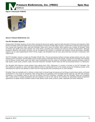 Figure 3. Barocycler HUB440
Source: Pressure BioSciences, Inc.
The PCT Shredder Systems
Pressure Bio's Shredder Systems are low shear mechanical devices for gentle, rapid and safe disruption of tissues and organisms. Both
the PCT Shredder and the Shredder SG3 can provide effective extraction of DNA, RNA, proteins, mitochondria, lipids and small molecules
from tissues and organisms when used with Shredder Tubes and a choice of buffers. Both systems use a variety of Shredder Tubes
to directly and rapidly grind solid samples into small pieces, providing easy handling and reducing sample contamination. Although
extraction efficiency and protein recovery can be increased if this process is combined with pressure cycling technology, Shredder
systems can be used independently of PCT. Of the roughly 100 Shredders thus far sold, about half were not sold in conjunction with
a Barocycler.
The PCT Shredder requires a single-use Shredder PULSE Tube. This pre-processing method increases sample surface area and, when
followed by PCT extraction, permits better access of high-pressure extraction fluid to the sample. Using the PCT Shredder with samples
such as fibrous muscle tissue, plant cell walls, insect exoskeletons and the cuticle of nematodes rapidly produces excellent yields of
high quality nucleic acids, proteins, lipids, and small molecules. Shredder PULSE Tubes can then be processed directly in a Barocycler.
The Shredder SG3 features a three position force setting lever (FSL). Otherwise it is similar in function to the PCT Shredder. The
FSL enables the operator to select and apply different levels of reproducible force to the sample during the shredding process, while
eliminating the need for the operator to exert force for long periods when processing one or more samples.
Shredder Tubes are available with or without a metal insert to disrupt tough structures such as fibrous muscle tissue, plants, arthropod
exoskeletons or the cuticle of nematodes. Both configurations are available as PCT Shredder PULSE Tubes for use with high pressure
processing, or as Shredder Tubes for use only at ambient (non-PCT) conditions. Shredder SG3 and Shredder Tubes are compatible
with a wide variety of sample preparation kits and reagents as well as kits sold by the Company for specialized sample preparation
applications to rapidly achieve excellent yields of high quality nucleic acids, proteins, lipids, organelles and small molecules.
Pressure BioSciences, Inc. (PBIO) Spec Buy
Healthcare
August 8, 2013 4
 