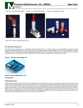 Figure 4. The PCT Shredder Figure 5. The SG3 Shredder Figure 6. Shredder Tubes
Source: Pressure BioSciences, Inc.
PCT MicroTube Adapter Kit
The PCT MicroTube Adapter Kit, in combination with a PCT Barocycler, can reliably, efficiently, and reproducibly control enzymatic
digestion of proteins for preparation for mass spectrometry and other laboratory instrumentation. The PCT MicroTube Adapter Kit comes
complete with an ergonomically designed, space-saving workstation, PCT MircroTubes and MicroCaps, as well as tools and hardware
to enable the user to process from one to 48 samples in PCT MicroTubes simultaneously in the Barocycler 3229.
Figure 7. PCT MicroTube Adapter Kit
Source: Pressure BioSciences, Inc.
Consumables
FT500 PULSE Tubes
PULSE Tubes transmit the power of PCT from the Barocycler instruments to the sample. Specimens are placed on the lysis disk of the
FT500. Using a PULSE Tube Tool, the FT500 is assembled with a ram, selected sample processing buffer is added, and the Tube is closed
with a screw cap. The FT500 is placed in the pressure chamber of the Barocycler, chamber fluid is added, and pressurization begins. As
pressure is increased, the ram pushes the sample from the sample chamber through the lysis disk and into the fluid retention chamber.
When pressure is released, the sample (now partially homogenized) is pulled back through the lysis disk by the receding ram. The
combination of physical passage through the lysis disk, rapid pressure changes, chemistry and biophysical mechanisms breaks up the
cellular structures releasing nucleic acids, small molecules, and proteins.
Pressure BioSciences, Inc. (PBIO) Spec Buy
Healthcare
August 8, 2013 5
 