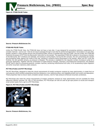 Figure 8. FT500 PULSE Tubes
Source: Pressure BioSciences Inc.
FT500-ND PULSE Tubes
Unlike the FT500 PULSE Tube, the FT500-ND does not have a lysis disk. It was designed for processing solutions, suspensions, or
complex matrices - such as soil - that do not require passage through a lysis disk for partial homogenization. Since there is no lysis disk,
greater variation in both sample amount and processing buffer volume is possible than with the FT500. Like the FT500, the FT500-ND
transmits the power of PCT from the Barocycler instrument to the sample. The assembled FT500-ND is placed in the pressure chamber
of the Barocycler, PCT conditions are selected, and pressure cycling begins. During the PCT process, the ram compresses the sample
and processing buffer against the inside of the cap, resulting in pressure being transmitted to the sample. When one PCT cycle has
finished, the ram partially retracts, as pressure is released. This process is repeated for the requisite number of pressure cycles for a
particular application. Together with the combination of rapid pressure changes, chemistry, and biophysical mechanisms, this diskless
PULSE Tube is ideal for processing bacteria, complex matrices, extracting mitochondria from cells, or for accelerating trypsin digestion
and other enzymatic reactions under pressure.
PCT MicroTubes and PCT MicroCaps
The PCT MicroTube, designed to meet the critical requirements of modern proteomic analysis by mass spectrometry, is made from an
inert polymer, which exhibits outstanding chemical resistance, a non-wetting surface, and negligible protein and nucleic acid adsorption.
These properties help to ensure nearly complete sample recovery, vital for high pressure-enhanced enzymatic proteolysis.
PCT MicroCaps also meet the critical requirements of modern proteomic analysis by mass spectrometry and are available for three
difference reaction volumes: 50, 100, or 150 microliters. PCT MicroCaps can also be used as gel spot pickers to excise and transport
small protein spots from a gel to a PCT MicroTube.
Figure 9. PCT MicroTubes and PCT MicroCaps
Source: Pressure BioSciences, Inc.
Pressure BioSciences, Inc. (PBIO) Spec Buy
Healthcare
August 8, 2013 6
 