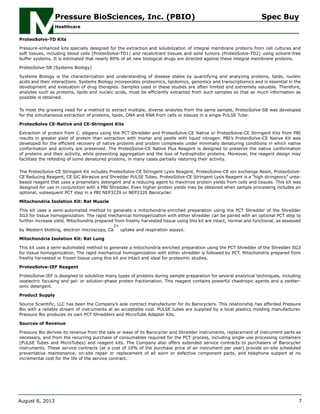 ProteoSolve-TD Kits
Pressure-enhanced kits specially designed for the extraction and solubilization of integral membrane proteins from cell cultures and
soft tissues, including blood cells (ProteoSolve-TD1) and recalcitrant tissues and solid tumors (ProteoSolve-TD2) using solvent-free
buffer systems. It is estimated that nearly 80% of all new biological drugs are directed against these integral membrane proteins.
ProteoSolve-SB (Systems Biology)
Systems Biology is the characterization and understanding of disease states by quantifying and analyzing proteins, lipids, nucleic
acids and their interactions. Systems Biology incorporates proteomics, lipidomics, genomics and transcriptomics and is essential in the
development and evaluation of drug therapies. Samples used in these studies are often limited and extremely valuable. Therefore,
analytes such as proteins, lipids and nucleic acids, must be efficiently extracted from such samples so that as much information as
possible is obtained.
To meet the growing need for a method to extract multiple, diverse analytes from the same sample, ProteoSolve-SB was developed
for the simultaneous extraction of proteins, lipids, DNA and RNA from cells or tissues in a single PULSE Tube.
ProteoSolve CE-Native and CE-Stringent Kits
Extraction of protein from C. elegans using the PCT Shredder and ProteoSolve-CE Native or ProteoSolve-CE Stringent Kits from PBI
results in greater yield of protein than extraction with mortar and pestle with liquid nitrogen. PBI’s ProteoSolve-CE Native Kit was
developed for the efficient recovery of native proteins and protein complexes under minimally denaturing conditions in which native
conformation and activity are preserved. The ProteoSolve-CE Native Plus Reagent is designed to preserve the native conformation
of proteins and their activity, while preventing aggregation and the loss of hydrophobic proteins. Moreover, the reagent design may
facilitate the refolding of some denatured proteins, in many cases partially restoring their activity.
The ProteoSolve-CE Stringent Kit includes ProteoSolve-CE Stringent Lysis Reagent, ProteoSolve-CE ion exchange Resin, ProteoSolve-
CE Reducing Reagent, CE SiC Abrasive and Shredder PULSE Tubes. ProteoSolve-CE Stringent Lysis Reagent is a “high stringency” urea-
based reagent that uses a proprietary detergent and a reducing agent to maximize protein yields from cells and tissues. This kit was
designed for use in conjunction with a PBI Shredder. Even higher protein yields may be obtained when sample processing includes an
optional, subsequent PCT step in a PBI NEP3229 or NEP2320 Barocycler.
Mitochondria Isolation Kit: Rat Muscle
This kit uses a semi-automated method to generate a mitochondria-enriched preparation using the PCT Shredder of the Shredder
SG3 for tissue homogenization. The rapid mechanical homogenization with either shredder can be paired with an optional PCT step to
further increase yield. Mitochondria prepared from freshly harvested tissue using this kit are intact, normal and functional, as assessed
by Western blotting, electron microscopy, Ca
2+
uptake and respiration assays.
Mitochondria Isolation Kit: Rat Lung
This kit uses a semi-automated method to generate a mitochondria enriched preparation using the PCT Shredder of the Shredder SG3
for tissue homogenization. The rapid mechanical homogenization with either shredder is followed by PCT. Mitochondria prepared from
freshly harvested or frozen tissue using this kit are intact and ideal for proteomic studies.
ProteoSolve-IEF Reagent
ProteoSolve-IEF is designed to solubilize many types of proteins during sample preparation for several analytical techniques, including
isoelectric focusing and gel- or solution-phase protein fractionation. This reagent contains powerful chaotropic agents and a zwitter-
ionic detergent.
Product Supply
Source Scientific, LLC has been the Company’s sole contract manufacturer for its Barocyclers. This relationship has afforded Pressure
Bio with a reliable stream of instruments at an acceptable cost. PULSE tubes are supplied by a local plastics molding manufacturer.
Pressure Bio produces its own PCT Shredders and MicroTube Adapter Kits.
Sources of Revenue
Pressure Bio derives its revenue from the sale or lease of its Barocycler and Shredder instruments, replacement of instrument parts as
necessary, and from the recurring purchase of consumables required for the PCT process, including single-use processing containers
(PULSE Tubes and MicroTubes) and reagent kits. The Company also offers extended service contracts to purchasers of Barocycler
instruments. These service contracts (at a cost of 10% of the purchase price of an instrument per year) provide on-site scheduled
preventative maintenance, on-site repair or replacement of all worn or defective component parts, and telephone support at no
incremental cost for the life of the service contract.
Pressure BioSciences, Inc. (PBIO) Spec Buy
Healthcare
August 8, 2013 7
 