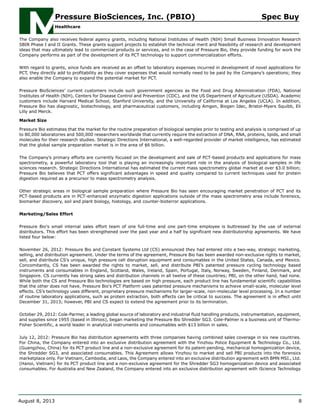 The Company also receives federal agency grants, including National Institutes of Health (NIH) Small Business Innovation Research
SBIR Phase I and II Grants. These grants support projects to establish the technical merit and feasibility of research and development
ideas that may ultimately lead to commercial products or services, and in the case of Pressure Bio, they provide funding for work the
Company performs as part of the development of its PCT technology to support commercialization efforts.
With regard to grants, since funds are received as an offset to laboratory expenses incurred in development of novel applications for
PCT, they directly add to profitability as they cover expenses that would normally need to be paid by the Company’s operations; they
also enable the Company to expand the potential market for PCT.
Pressure BioSciences’ current customers include such government agencies as the Food and Drug Administration (FDA), National
Institutes of Health (NIH), Centers for Disease Control and Prevention (CDC), and the US Department of Agriculture (USDA). Academic
customers include Harvard Medical School, Stanford University, and the University of California at Los Angeles (UCLA). In addition,
Pressure Bio has diagnostic, biotechnology, and pharmaceutical customers, including Amgen, Biogen Idec, Bristol-Myers Squibb, Eli
Lilly and Merck.
Market Size
Pressure Bio estimates that the market for the routine preparation of biological samples prior to testing and analysis is comprised of up
to 80,000 laboratories and 500,000 researchers worldwide that currently require the extraction of DNA, RNA, proteins, lipids, and small
molecules for their research studies. Strategic Directions International, a well-regarded provider of market intelligence, has estimated
that the global sample preparation market is in the area of $6 billion.
The Company’s primary efforts are currently focused on the development and sale of PCT-based products and applications for mass
spectrometry, a powerful laboratory tool that is playing an increasingly important role in the analysis of biological samples in life
sciences research. Strategic Directions International has estimated the current mass spectrometry global market at over $3.0 billion;
Pressure Bio believes that PCT offers significant advantages in speed and quality compared to current techniques used for protein
digestion required as a precursor to mass spectrometry analysis.
Other strategic areas in biological sample preparation where Pressure Bio has seen encouraging market penetration of PCT and its
PCT-based products are in PCT-enhanced enzymatic digestion applications outside of the mass spectrometry area include forensics,
biomarker discovery, soil and plant biology, histology, and counter-bioterror applications.
Marketing/Sales Effort
Pressure Bio's small internal sales effort team of one full-time and one part-time employee is buttressed by the use of external
distributors. This effort has been strengthened over the past year and a half by significant new distributorship agreements. We have
listed four below:
November 26, 2012: Pressure Bio and Constant Systems Ltd (CS) announced they had entered into a two-way, strategic marketing,
selling, and distribution agreement. Under the terms of the agreement, Pressure Bio has been awarded non-exclusive rights to market,
sell, and distribute CS’s unique, high pressure cell disruption equipment and consumables in the United States, Canada, and Mexico.
Concomitantly, CS has been awarded the rights to market, sell, and distribute PBI’s patented pressure cycling technology based
instruments and consumables in England, Scotland, Wales, Ireland, Spain, Portugal, Italy, Norway, Sweden, Finland, Denmark, and
Singapore. CS currently has strong sales and distribution channels in all twelve of these countries; PBI, on the other hand, had none.
While both the CS and Pressure Bio technologies are based on high pressure, each product line has fundamental scientific capabilities
that the other does not have. Pressure Bio's PCT Platform uses patented pressure mechanisms to achieve small-scale, molecular level
effects. CS’s technology uses different, proprietary pressure mechanisms for larger-scale, non-molecular level processing. In a number
of routine laboratory applications, such as protein extraction, both effects can be critical to success. The agreement is in effect until
December 31, 2013; however, PBI and CS expect to extend the agreement prior to its termination.
October 29, 2012: Cole-Parmer, a leading global source of laboratory and industrial fluid handling products, instrumentation, equipment,
and supplies since 1955 (based in Illinois), began marketing the Pressure Bio Shredder SG3. Cole-Palmer is a business unit of Thermo-
Fisher Scientific, a world leader in analytical instruments and consumables with $13 billion in sales.
July 12, 2012: Pressure Bio has distribution agreements with three companies having combined sales coverage in six new countries.
For China, the Company entered into an exclusive distribution agreement with the Yinzhou Police Equipment & Technology Co., Ltd.
(Guangzhou, China) for its PCT product line and a non-exclusive agreement for its patent-pending, mechanical homogenization device,
the Shredder SG3, and associated consumables. This Agreement allows Yinzhou to market and sell PBI products into the forensics
marketplace only. For Vietnam, Cambodia, and Laos, the Company entered into an exclusive distribution agreement with BMN MSI., Ltd.
(Hanoi, Vietnam) for its PCT product line and a non-exclusive agreement for the Shredder SG3 homogenization device and associated
consumables. For Australia and New Zealand, the Company entered into an exclusive distribution agreement with iScience Technology
Pressure BioSciences, Inc. (PBIO) Spec Buy
Healthcare
August 8, 2013 8
 