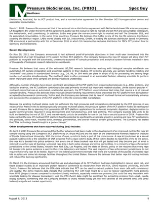 (Melbourne, Australia) for its PCT product line, and a non-exclusive agreement for the Shredder SG3 homogenization device and
associated consumables.
March 1, 2012: Pressure Bio announced that it has entered into a distribution agreement with Netherlands-based life sciences company
LA Biosystems BV. Under the terms of the agreement, LABio has the exclusive right to market and sell PCT and consumables in Belgium,
the Netherlands, and Luxembourg. In addition, LABio was given the non-exclusive right to market and sell The Shredder SG3, and
its associated consumables, in the same three countries. Pressure Bio believes that LABio is one of the top life sciences distributors
covering the Benelux region. LABio works closely with IUL Instruments, GmbH, a leading life sciences distributor based in Germany.
PBI announced a partnership with IUL in December 2011 in which IUL became the exclusive distributor for PBI’s PCT product line for
Germany and Switzerland.
Recent Developments
On May 30, 2013, the Company announced it had achieved proof-of-principle objectives in their multi-year investment into the
development of a high throughput (HT) system for their PCT platform. The Company believes the new HT design will allow their PCT
platform to integrate with the automated, universally-accepted HT sample preparation and analytical system formats installed in tens
of thousands of biological research laboratories worldwide.
Pressure Bio believes that many of the estimated 80,000 research laboratories working with biological samples worldwide use
automated, HT sample preparation and analytical systems in their studies. HT systems generally use sample handling robotics and
"multiwell" test plates in standardized formats (e.g., 24, 96, or 384 wells per plate in strips of 8) for processing and testing large
numbers of samples simultaneously. The multiwell plate is often processed in an automated fashion, allowing scientists to perform
other important tasks while samples are being processed unattended.
Although a number of studies have shown significant advantages of the PCT platform in preparing biomolecules (e.g., DNA, proteins, and
lipids) for analysis, the PCT platform continues to be used primarily in small but important research studies. Unlike today's popular HT
multiwell plates that use an automated, unattended approach, the PCT Platform uses individual test tubes that require a lot of manual
sample handling. Pressure Bio believes these manual sample handling requirements have prevented the PCT platform from being better
accepted by the research community. To that end, the Company also believes that its new HT multiwell format will substantially enhance
and accelerate the acceptance of the PCT platform in the life sciences R&D marketplace.
Because the existing multiwell plates could not withstand the high pressures and temperatures demanded by the PCT process, it was
necessary for Pressure Bio to develop specially-designed multiwell plates; the pressure system of the PCT platform had to be redesigned
as well. Pressure Bio is planning first generation HT PCT platform applications for enhanced enzymatic digestion, deglycosylation (a
quality control process required in drug development and manufacturing), and lipid profiling. The Company expects beta units to be
built and tested by the end of 2013, and market-ready units to be available for sale in the first or second quarter of 2014. Pressure Bio
believes that the new HT multiwell PCT platform has the potential to significantly accelerate growth in existing and new PCT applications
and products, sales reach, installed base, strategic partnerships, and overall revenue stream going forward. The Company has stated
that "this technology breakthrough is a game-changer."
Other developments that have occurred during 2013 include:
On April 4, 2013 Pressure Bio announced that further advances had been made in the development of an improved method for rape kit
sample testing using the Company's PCT platform by Dr. Bruce McCord and his team at the International Forensic Research Institute
of Florida International University. With the crime of rape, a victim's body is part of the crime scene. A rape kit (as known as a sexual
assault evidence kit) is the collection of DNA evidence from a rape victim's body. If the victim decides to report the crime to the police,
the rape kit is booked into police evidence. Not every one of these booked rape kits will get tested and they become part of what is
referred to as the rape kit backlog—untested rape kits in both police storage and crime lab facilities. In a minority of law enforcement
jurisdictions in the United States, notably New York City, Los Angeles, and the state of Illinois, policy or law requires that every rape
kit booked into police evidence is sent to the crime laboratory and tested. The vast majority of law enforcement jurisdictions do not
require that every rape kit be tested. Experts in the federal government estimate that there are hundreds of thousands of untested rape
kits in police and crime lab storage facilities throughout the United States. Pressure Bio believes that better rape kit testing methods
will reduce this backlog significantly.
On March 19, the Company announced that the use and advantages of its PCT Platform had been highlighted in cancer, stem cell, and
heart disease studies at an important protein research conference by researchers from the FDA, Johns Hopkins University, and ETH
Zurich. Pressure Bio believes that the FDA data indicate that PCT can be used to extract proteins from stem cells with consistency
and quality; the Johns Hopkins data indicate that combining PCT with heat might be a way to recover significantly more proteins
from FFPE (biopsy) tissues compared to standard (heat) methods, especially membrane proteins (this could be very important with
scientists looking for disease biomarkers); and the ETH Zurich data might be significant for extracting proteins from small, needle
biopsy samples, something that the Company believes is vitally needed today yet not well satisfied at the present time, and (they
believe) a significant market opportunity.
Pressure BioSciences, Inc. (PBIO) Spec Buy
Healthcare
August 8, 2013 9
 