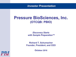 Investor Presentation
Pressure BioSciences, Inc.
(OTCQB: PBIO)
Discovery Starts
with Sample Preparation™
Richard T. Schumacher
Founder, President, and CEO
October 2016
 
