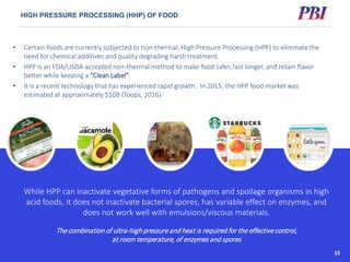 Other Markets: High Pressure Instruments and Consumables
HIGH PRESSURE PROCESSING (HHP) OF FOOD
17
• Certain foods are currently subjected to non-thermal, High Pressure Processing (HPP) to eliminate the
need for chemical additives and quality degrading harsh treatment.
• HPP is an FDA/USDA accepted non-thermal method to make food safer, last longer, and retain flavor
better while keeping a “Clean Label”.
• It is a recent technology that has experienced rapid growth. In 2015, the HPP food market was
estimated at approximately $10B (Toops, 2016).
While HPP can inactivate vegetative forms of pathogens and spoilage organisms in high
acid foods, it does not inactivate bacterial spores, has variable effect on enzymes, and
does not work well with emulsions/viscous materials.
The combination of ultra-high pressure and heat is required for the effective control,
at room temperature, of enzymes and spores
15
 