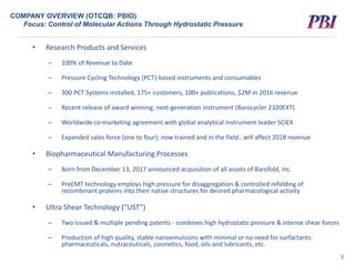 COMPANY OVERVIEW (OTCQB: PBIO)
Focus: Control of Molecular Actions Through Hydrostatic Pressure
3
• Research Products and Services
– 100% of Revenue to Date
– Pressure Cycling Technology (PCT)-based instruments and consumables
– 300 PCT Systems installed, 175+ customers, 100+ publications, $2M in 2016 revenue
– Recent release of award winning, next-generation instrument (Barocycler 2320EXT)
– Worldwide co-marketing agreement with global analytical instrument leader SCIEX
– Expanded sales force (one to four); now trained and in the field…will affect 2018 revenue
• Biopharmaceutical Manufacturing Processes
– Born from December 13, 2017 announced acquisition of all assets of Barofold, Inc.
– PreEMT technology employs high pressure for disaggregation & controlled refolding of
recombinant proteins into their native structures for desired pharmacological activity
• Ultra Shear Technology (“UST”)
– Two issued & multiple pending patents - combines high hydrostatic pressure & intense shear forces
– Production of high quality, stable nanoemulsions with minimal or no need for surfactants:
pharmaceuticals, nutraceuticals, cosmetics, food, oils and lubricants, etc.
 