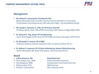 Management
• Mr. Richard T. Schumacher, President & CEO
Boston Biomedica (CEO, Founder); Panacos Pharma (President, Co-founder);
Trinity Biotech (Founding Group); CBR Labs (Gen’l Mgr) - Harvard Medical School
• Mr. Joseph L. Damasio, Jr., CPA, VP of Finance and CFO
CP Bourg, IQE KC, Kopin, PBI, KPMG Consulting, PWC; Boston College (MBA, MFS)
• Dr. Edmund Y. Ting, Senior VP of Engineering
Avure Technologies (CTO); Flow Int’l (VP R&D); Grumman Aerospace; MIT (Ph.D.)
• Dr. Alexander V. Lazarev, VP of R&D
Proteome Systems; Genomic Solutions; ESA; University of Kazan (Ph.D.)
• Dr. Nathan P. Lawrence, VP of Sales & Marketing, Heads of Manufacturing
Boston Biomedica; BD; Gene-Trak Systems; Yale University (Ph.D.)
Board
• Jeffrey Peterson, MS Board Chairman
• Kevin Pollack, Esq., MBA Audit Committee Chairman
• Vito Mangiardi, MBA Compensation Committee Chairman
• Mickey Urdea, Ph.D. SAB Chairman
• Richard T. Schumacher CEO, Treasurer, Clerk
4
COMPANY MANAGEMENT (OTCQB: PBIO)
 