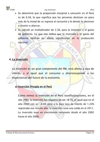 UCSM Ing. Comercial 2013
Trabajo de Macroeconomía Practica Página 12
Se determinó que la propensión marginal a consumir en el Perú
es de 0.58, lo que significa que las personas destinan un poco
más de la mitad de su ingreso al consumó y lo demás lo destinan
a invertir o ahorrar.
Se calculó un multiplicador de 2.38, para la inversión y el gasto
de gobierno. Lo que nos indica que la inversión y el gasto del
gobierno tendrán un efecto significativo en la producción
nacional.
4. La inversión
La inversión es un gran componente del PBI, está afecta a tasa de
interés, y al igual que el consumo y ahorroresponde a las
expectativas del futuro de la economía.
a) Inversión Privada en el Perú
Como vemos la inversión en el Perú tuvofluctuaciones, en el
año 2001 la inversión fue negativa de un -8.1%, al igual que en el
año 2009 con un -8.6% pese a la baja tasa de interés de 1.24%
registrada ese mismo año, la inversión tuvo una caída en el 2011.
La inversión tuvo un crecimiento constante desde el año 2002
hasta el año 2008.
 