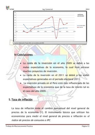 UCSM Ing. Comercial 2013
Trabajo de Macroeconomía Practica Página 13
b) Conclusiones
La caída de la inversión en el año 2009 se debió a las
malas expectativas de la economía, lo cual hizo retrasar
muchos proyectos de inversión.
La caída de la inversión en el 2011 se debió a las malas
expectativas generadas en el periodo electoral 2011.
La inversión privada en el Perú está más influenciada de las
expectativas de la economía que de la tasa de interés tal es
el caso del año 2009.
5. Tasa de inflación
La tasa de inflación mide el cambio porcentual del nivel general de
precios de la economía [1]. El instrumento básico que utilizan los
economistas para medir el nivel general de precios e inflación es el
índice de precios de consumo o IPC.
Fuente: Elaboración Propia 2013, con la estáticas del INEI
 