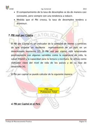 UCSM Ing. Comercial 2013
Trabajo de Macroeconomía Practica Página 16
El comportamiento de la tasa de desempleo se da de manera casi
constante, pero siempre con una tendencia a reducir.
Medida que el Pbi crezca, la tasa de desempleo tendera a
disminuir.
7. PBI real per Cápita
El PBI per Capital es un indicador de la cantidad de bienes y servicios
de que dispone un residente representativo de un país en un
determinado momento [2]. El PBI real per cápita, está relacionado
positivamente con algunas variables como la esperanza de vida, la
salud infantil y la capacidad para la lectura y escritura. Se utiliza como
indicador clave del nivel de vida de los países y de su fase de
desarrollo [4].
El Pbi per capital se puede calcular de la siguiente manera:
a) PBI per Capital en el Perú
 