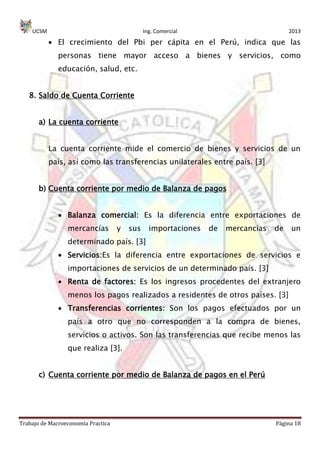 UCSM Ing. Comercial 2013
Trabajo de Macroeconomía Practica Página 18
El crecimiento del Pbi per cápita en el Perú, indica que las
personas tiene mayor acceso a bienes y servicios, como
educación, salud, etc.
8. Saldo de Cuenta Corriente
a) La cuenta corriente
La cuenta corriente mide el comercio de bienes y servicios de un
país, así como las transferencias unilaterales entre país. [3]
b) Cuenta corriente por medio de Balanza de pagos
Balanza comercial: Es la diferencia entre exportaciones de
mercancías y sus importaciones de mercancías de un
determinado país. [3]
Servicios:Es la diferencia entre exportaciones de servicios e
importaciones de servicios de un determinado país. [3]
Renta de factores: Es los ingresos procedentes del extranjero
menos los pagos realizados a residentes de otros países. [3]
Transferencias corrientes: Son los pagos efectuados por un
país a otro que no corresponden a la compra de bienes,
servicios o activos. Son las transferencias que recibe menos las
que realiza [3].
c) Cuenta corriente por medio de Balanza de pagos en el Perú
 