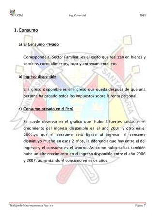 UCSM Ing. Comercial 2013
Trabajo de Macroeconomía Practica Página 7
3. Consumo
a) El Consumo Privado
Corresponde al Sector Familias, es el gasto que realizan en bienes y
servicios como alimentos, ropa y entrenamiento, etc.
b) Ingreso disponible
El ingreso disponible es el ingreso que queda después de que una
persona ha pagado todos los impuestos sobre la renta personal.
c) Consumo privado en el Perú
Se puede observar en el grafico que hubo 2 fuertes caídas en el
crecimiento del ingreso disponible en el año 2001 y otro en el
2009,ya que el consumo está ligado al ingreso, el consumo
disminuyo mucho en esos 2 años, la diferencia que hay entre el del
ingreso y el consumo es el ahorro. Así como hubo caídas también
hubo un alto crecimiento en el ingreso disponible entre el año 2006
y 2007, aumentando el consumo en estos años.
 