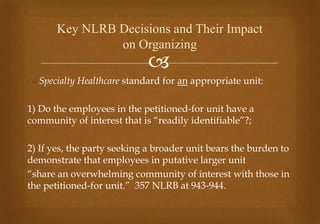 
 Specialty Healthcare standard for an appropriate unit:
1) Do the employees in the petitioned-for unit have a
community of interest that is “readily identifiable”?;
2) If yes, the party seeking a broader unit bears the burden to
demonstrate that employees in putative larger unit
“share an overwhelming community of interest with those in
the petitioned-for unit.” 357 NLRB at 943-944.
Key NLRB Decisions and Their Impact
on Organizing
 