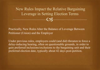 
Practically, New Rules Alter the Balance of Leverage Between
Petitioner (Union) and the Employer
Under previous rules, employers could (and did) threaten to force a
delay-inducing hearing, often on questionable grounds, in order to
gain preferred inclusions/exclusions to the bargaining unit and their
preferred election date, typically about 42 days post-petition.
New Rules Impact the Relative Bargaining
Leverage in Setting Election Terms
 