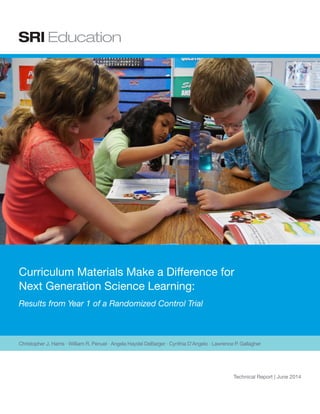 Christopher J. Harris · William R. Penuel · Angela Haydel DeBarger · Cynthia D’Angelo · Lawrence P. Gallagher
Technical Report
Released: June 2014
Updated: December 2014
Curriculum Materials Make a Difference for
Next Generation Science Learning:
Results from Year 1 of a Randomized Controlled Trial
 