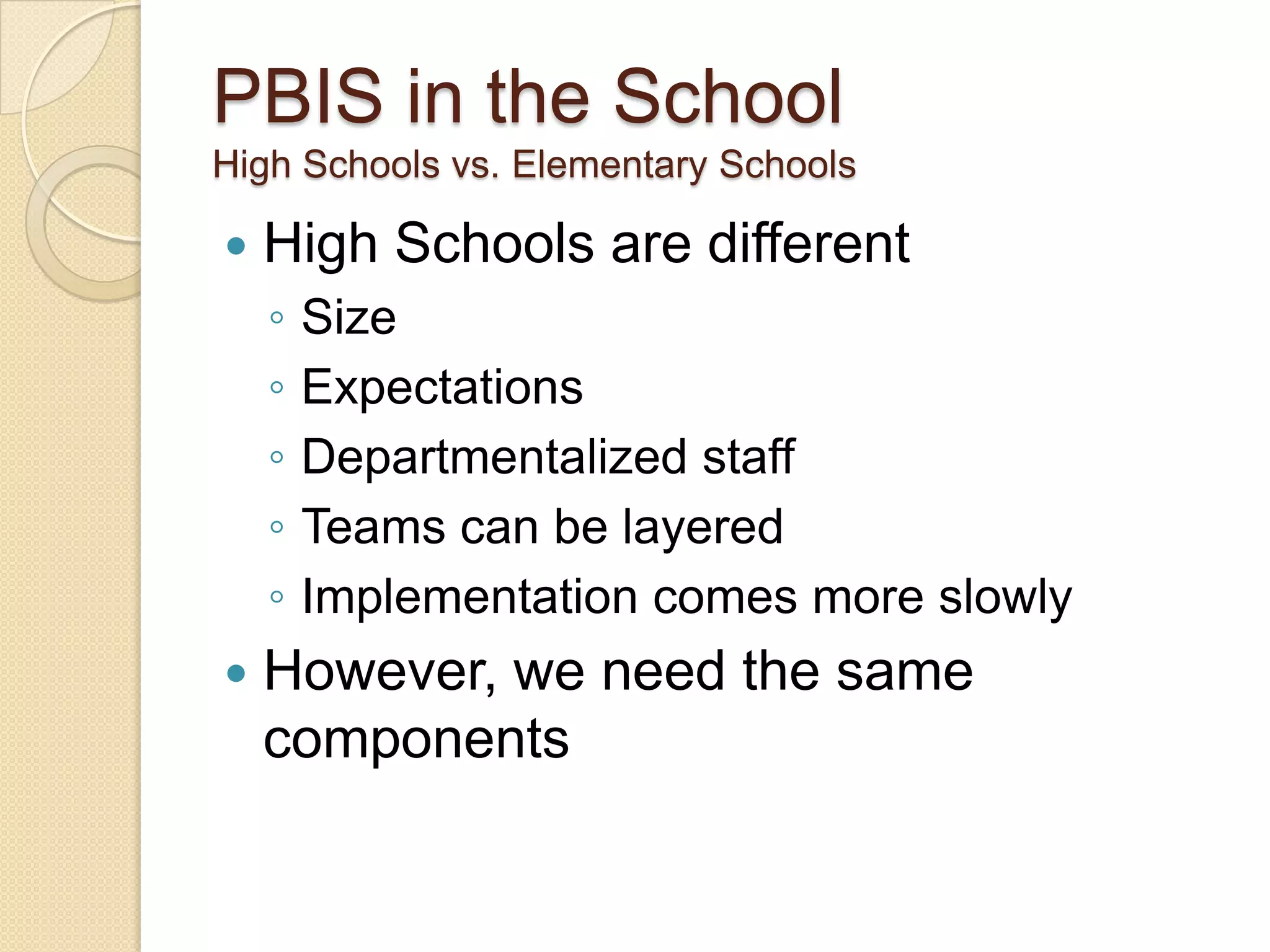 PBIS in the SchoolHigh Schools vs. Elementary SchoolsHigh Schools are differentSizeExpectationsDepartmentalized staffTeams can be layeredImplementation comes more slowlyHowever, we need the same components