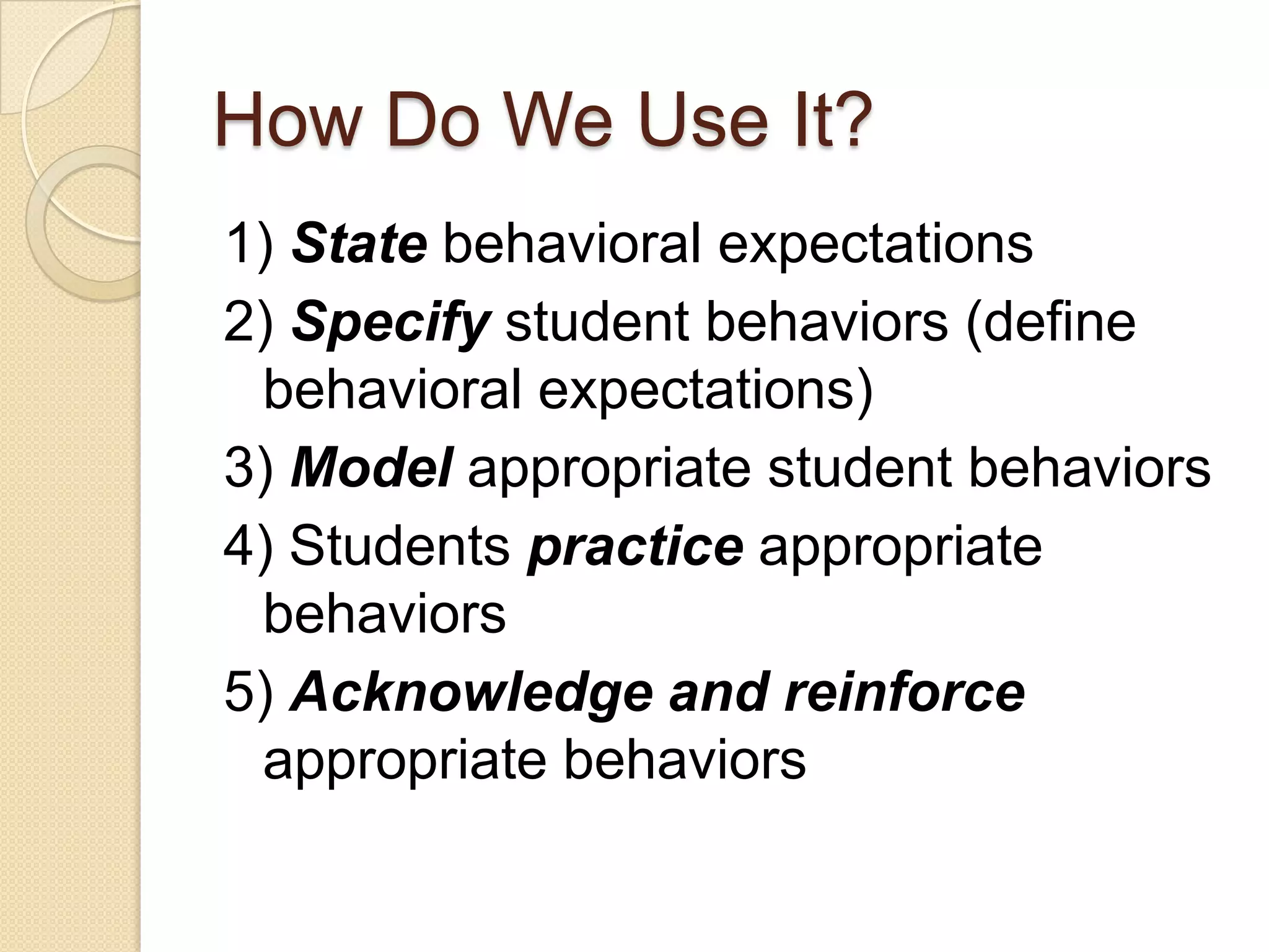 How Do We Use It?1) State behavioral expectations2) Specify student behaviors (define behavioral expectations)3) Model appropriate student behaviors4) Students practice appropriate behaviors5) Acknowledge and reinforce appropriate behaviors