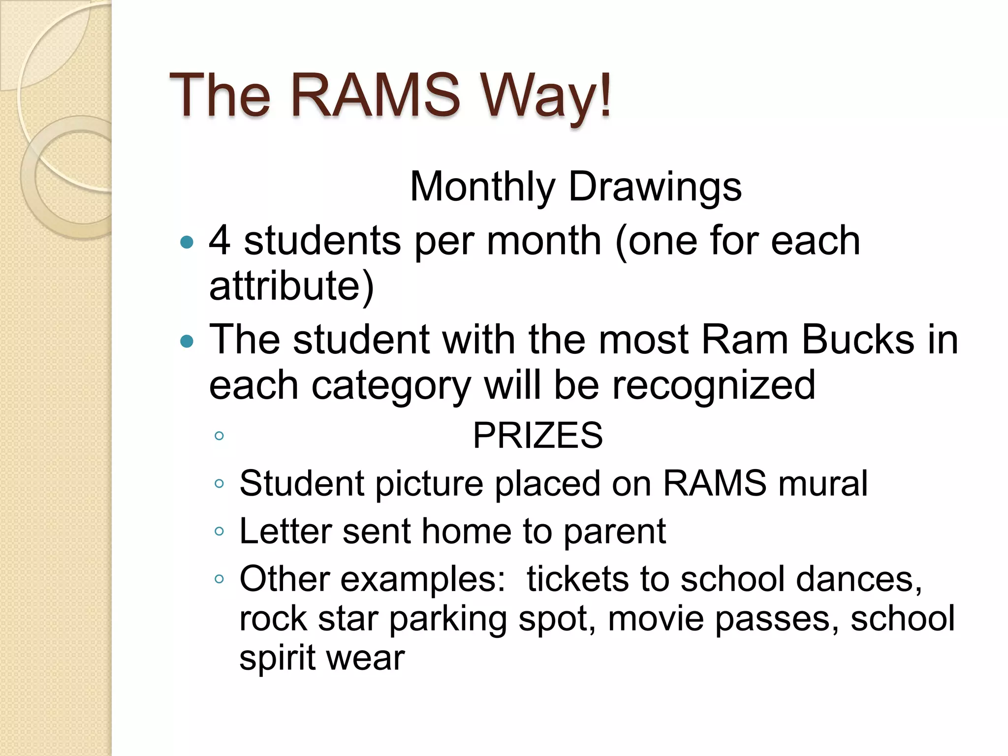 The RAMS Way!Monthly Drawings4 students per month (one for each attribute)The student with the most Ram Bucks in each category will be recognized                       PRIZESStudent picture placed on RAMS mural Letter sent home to parent Other examples:  tickets to school dances, rock star parking spot, movie passes, school spirit wear