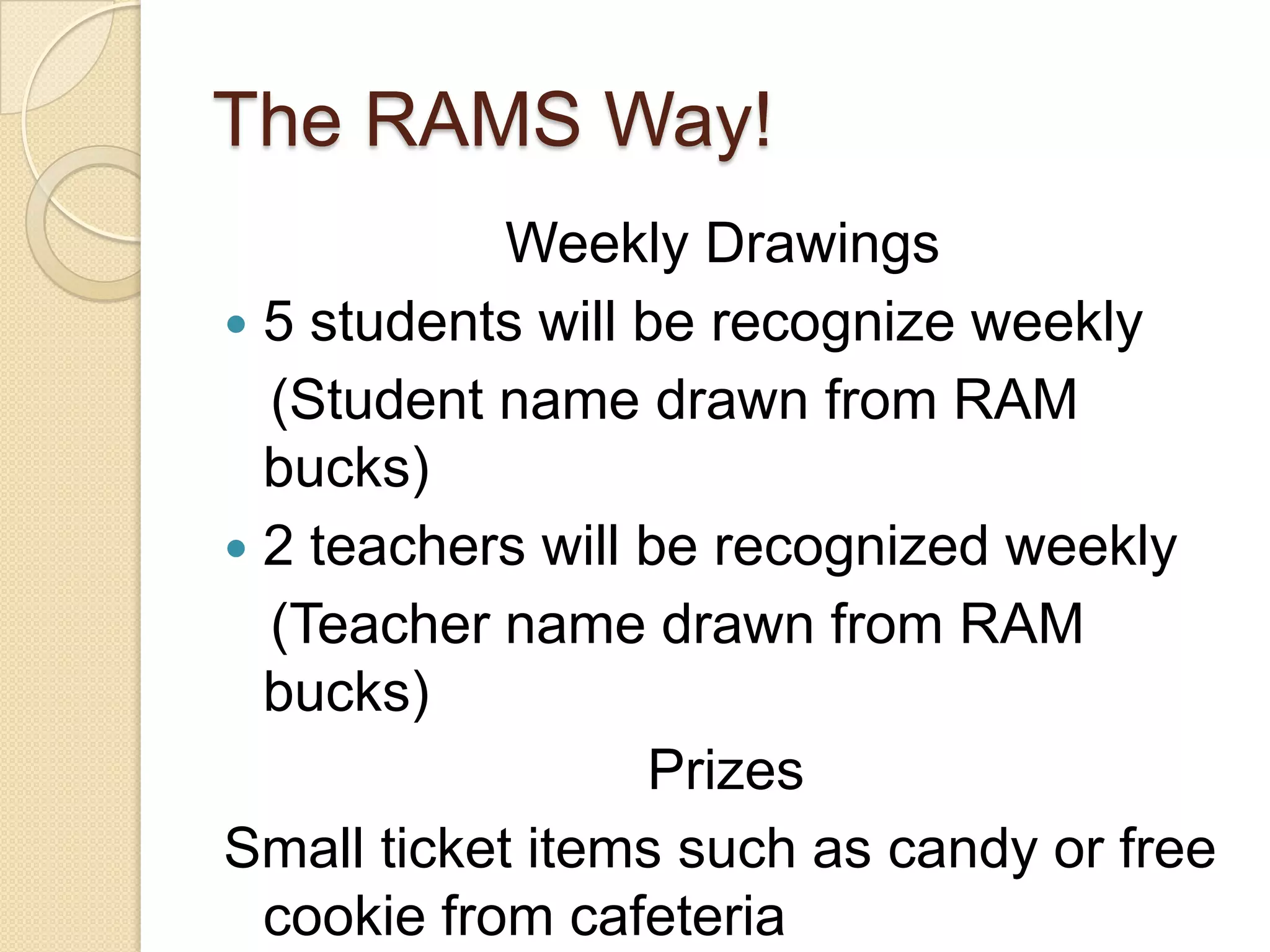 The RAMS Way!                  Weekly Drawings5 students will be recognize weekly   (Student name drawn from RAM bucks)2 teachers will be recognized weekly   (Teacher name drawn from RAM bucks)PrizesSmall ticket items such as candy or free cookie from cafeteria