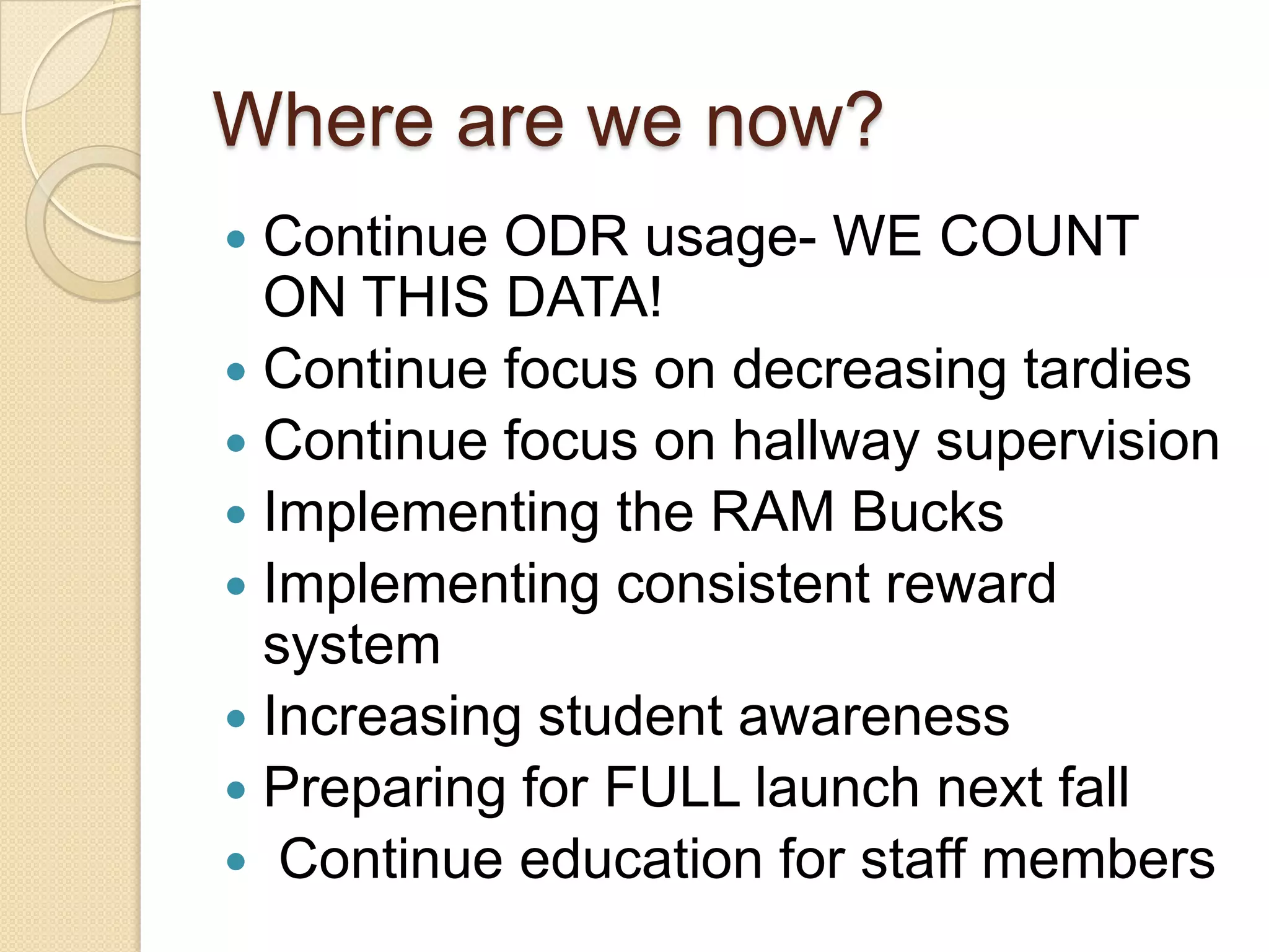 Where are we now?Continue ODR usage- WE COUNT ON THIS DATA!Continue focus on decreasing tardiesContinue focus on hallway supervisionImplementing the RAM BucksImplementing consistent reward systemIncreasing student awarenessPreparing for FULL launch next fall Continue education for staff members