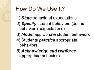 How Do We Use It?1) State behavioral expectations2) Specify student behaviors (define behavioral expectations)3) Model appropriate student behaviors4) Students practice appropriate behaviors5) Acknowledge and reinforce appropriate behaviors