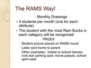 The RAMS Way!Monthly Drawings4 students per month (one for each attribute)The student with the most Ram Bucks in each category will be recognized                       PRIZESStudent picture placed on RAMS mural Letter sent home to parent Other examples:  tickets to school dances, rock star parking spot, movie passes, school spirit wear