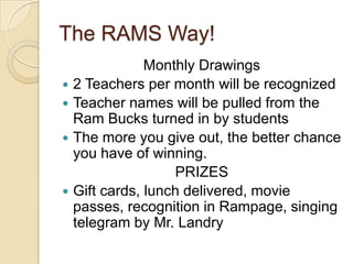 The RAMS Way!Monthly Drawings2 Teachers per month will be recognizedTeacher names will be pulled from the Ram Bucks turned in by studentsThe more you give out, the better chance you have of winning.PRIZESGift cards, lunch delivered, movie passes, recognition in Rampage, singing telegram by Mr. Landry                          
