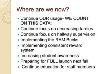 Where are we now?Continue ODR usage- WE COUNT ON THIS DATA!Continue focus on decreasing tardiesContinue focus on hallway supervisionImplementing the RAM BucksImplementing consistent reward systemIncreasing student awarenessPreparing for FULL launch next fall Continue education for staff members